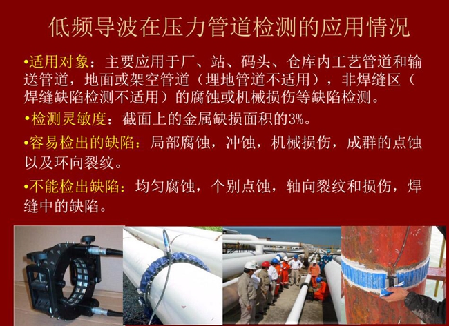 低頻導(dǎo)波技術(shù)在壓力管道檢測應(yīng)用適用對象:廠、站、碼頭、倉庫內(nèi)工藝管道和輸送管道、地面或架空管道的腐蝕或機(jī)械損傷等缺陷檢測