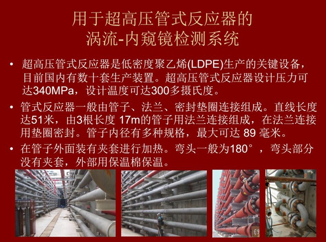 內(nèi)窺鏡檢測系統(tǒng)可用于超高壓管式反應(yīng)器渦流檢測,超高壓管式反應(yīng)器是低密度聚乙烯生產(chǎn)的關(guān)鍵設(shè)備,目前國內(nèi)有數(shù)十套生產(chǎn)裝置。