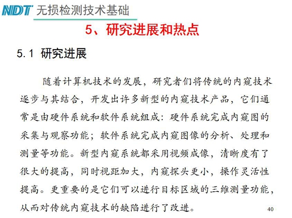 工業(yè)內(nèi)窺鏡研究進(jìn)展和熱點(diǎn)：隨著計(jì)算機(jī)技術(shù)發(fā)展，許多新型內(nèi)窺鏡技術(shù)產(chǎn)品被開(kāi)發(fā)出來(lái)，新型內(nèi)窺系統(tǒng)采用視頻成像，清晰度有了較大提高，更重要的是可以進(jìn)行目標(biāo)區(qū)域三維測(cè)量