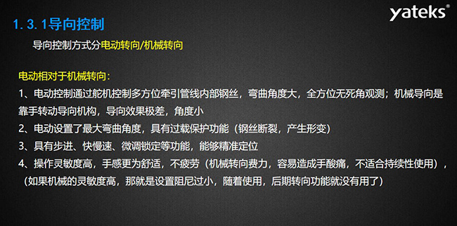 導(dǎo)向控制方式分電動(dòng)轉(zhuǎn)向/機(jī)械轉(zhuǎn)向，電動(dòng)控制通過舵機(jī)控制多方位牽引管線內(nèi)部鋼絲，彎曲角度大， 全方位無死角觀測；機(jī)械導(dǎo)向是靠手轉(zhuǎn)動(dòng)導(dǎo)向機(jī)構(gòu)，導(dǎo)向效果極差，角度小；電動(dòng)設(shè)置了最大彎曲角度， 具有過載保護(hù)功能（鋼絲斷裂，產(chǎn)生形變）；具有步進(jìn)、快慢速、微調(diào)鎖定等功能，能夠精準(zhǔn)定位；操作靈敏度高， 手感更為舒適，不疲勞（機(jī)械轉(zhuǎn)向費(fèi)力，容易造成手酸痛，不適合持續(xù)性使用）， （如果機(jī)械的靈敏度高，那就是設(shè)置阻尼過小，隨著使用，后期轉(zhuǎn)向功能就沒有用了）