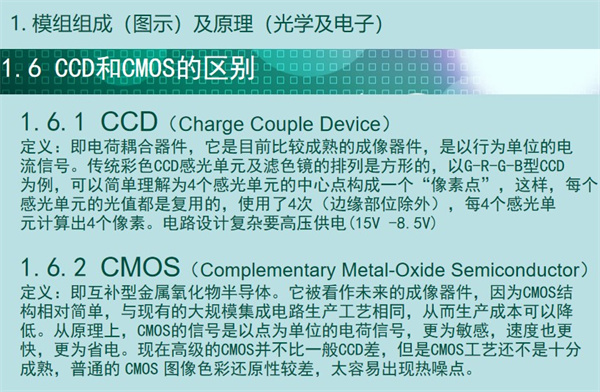 內窺鏡成像模組CCD和CMOS的區別：CCD（Charge Couple Device） 定義：即電荷耦合器件，它是目前比較成熟的成像器件，是以行為單位的電 流信號。傳統彩色CCD感光單元及濾色鏡的排列是方形的，以G-R-G-B型CCD 為例，可以簡單理解為4個感光單元的中心點構成一個“像素點”，這樣，每個 感光單元的光值都是復用的，使用了4次（邊緣部位除外），每4個感光單 元計算出4個像素。電路設計復雜要高壓供電(15V -8.5V)  CMOS（Complementary Metal-Oxide Semiconductor） 定義：即互補型金屬氧化物半導體。它被看作未來的成像器件，因為CMOS結 構相對簡單，與現有的大規模集成電路生產工藝相同，從而生產成本可以降 低。從原理上，CMOS的信號是以點為單位的電荷信號，更為敏感，速度也更 快，更為省電。現在高級的CMOS并不比一般CCD差，但是CMOS工藝還不是十分 成熟，普通的 CMOS 圖像色彩還原性較差，太容易出現熱噪點。