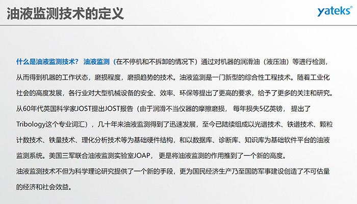 什么是油液監(jiān)測(cè)技術(shù)？ 油液監(jiān)測(cè)（在不停機(jī)和不拆卸的情況下）通過(guò)對(duì)機(jī)器的潤(rùn)滑油（液壓油）等進(jìn)行檢測(cè)， 從而得到機(jī)器的工作狀態(tài)，磨損程度，磨損趨勢(shì)的技術(shù)。油液監(jiān)測(cè)是一門新型的綜合性工程技術(shù)。隨著工業(yè)化社會(huì)的高度發(fā)展，各行業(yè)對(duì)大型機(jī)械設(shè)備的安全、效率、環(huán)保等提出了更高的要求，給予了更多的關(guān)注和研究。