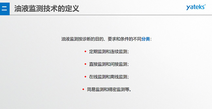 油液監(jiān)測(cè)按診斷的目的、要求和條件的不同分類：◆  定期監(jiān)測(cè)和連續(xù)監(jiān)測(cè)；◆  直接監(jiān)測(cè)和間接監(jiān)測(cè)；◆  在線監(jiān)測(cè)和離線監(jiān)測(cè)；◆  簡(jiǎn)易監(jiān)測(cè)和精密監(jiān)測(cè)等。