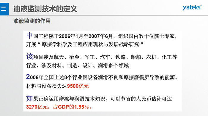 油液監(jiān)測(cè)的作用：中國(guó)工程院于2006年1月至2007年6月組織國(guó)內(nèi)數(shù)十位院士專家開(kāi)展 摩擦學(xué)科學(xué)及工程應(yīng)用現(xiàn)狀與發(fā)展戰(zhàn)略研究，該項(xiàng)目涉及航天、冶金、軍工、汽車、鐵路 等多個(gè)領(lǐng)域